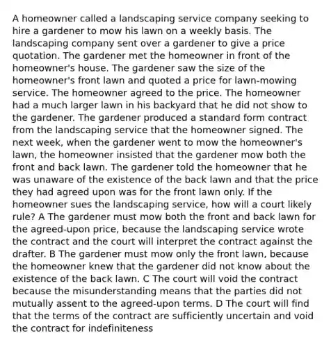 A homeowner called a landscaping service company seeking to hire a gardener to mow his lawn on a weekly basis. The landscaping company sent over a gardener to give a price quotation. The gardener met the homeowner in front of the homeowner's house. The gardener saw the size of the homeowner's front lawn and quoted a price for lawn-mowing service. The homeowner agreed to the price. The homeowner had a much larger lawn in his backyard that he did not show to the gardener. The gardener produced a standard form contract from the landscaping service that the homeowner signed. The next week, when the gardener went to mow the homeowner's lawn, the homeowner insisted that the gardener mow both the front and back lawn. The gardener told the homeowner that he was unaware of the existence of the back lawn and that the price they had agreed upon was for the front lawn only. If the homeowner sues the landscaping service, how will a court likely rule? A The gardener must mow both the front and back lawn for the agreed-upon price, because the landscaping service wrote the contract and the court will interpret the contract against the drafter. B The gardener must mow only the front lawn, because the homeowner knew that the gardener did not know about the existence of the back lawn. C The court will void the contract because the misunderstanding means that the parties did not mutually assent to the agreed-upon terms. D The court will find that the terms of the contract are sufficiently uncertain and void the contract for indefiniteness