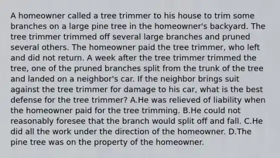 A homeowner called a tree trimmer to his house to trim some branches on a large pine tree in the homeowner's backyard. The tree trimmer trimmed off several large branches and pruned several others. The homeowner paid the tree trimmer, who left and did not return. A week after the tree trimmer trimmed the tree, one of the pruned branches split from the trunk of the tree and landed on a neighbor's car. If the neighbor brings suit against the tree trimmer for damage to his car, what is the best defense for the tree trimmer? A.He was relieved of liability when the homeowner paid for the tree trimming. B.He could not reasonably foresee that the branch would split off and fall. C.He did all the work under the direction of the homeowner. D.The pine tree was on the property of the homeowner.