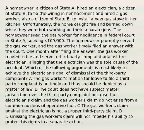 A homeowner, a citizen of State A, hired an electrician, a citizen of State B, to fix the wiring in her basement and hired a gas worker, also a citizen of State B, to install a new gas stove in her kitchen. Unfortunately, the home caught fire and burned down while they were both working on their separate jobs. The homeowner sued the gas worker for negligence in federal court in State A, seeking 100,000. The homeowner promptly served the gas worker, and the gas worker timely filed an answer with the court. One month after filing the answer, the gas worker moved to file and serve a third-party complaint against the electrician, alleging that the electrician was the sole cause of the accident. Which of the following arguments is most likely to achieve the electrician's goal of dismissal of the third-party complaint? A The gas worker's motion for leave to file a third-party complaint is untimely and thus should be denied as a matter of law. B The court does not have subject matter jurisdiction over the third-party complaint because the electrician's claim and the gas worker's claim do not arise from a common nucleus of operative fact. C The gas worker's claim against the electrician is not a proper third-party claim. D Dismissing the gas worker's claim will not impede his ability to protect his rights in a separate action.