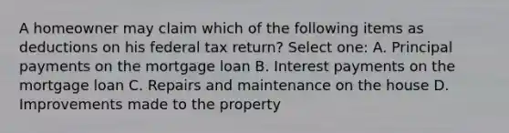 A homeowner may claim which of the following items as deductions on his federal tax return? Select one: A. Principal payments on the mortgage loan B. Interest payments on the mortgage loan C. Repairs and maintenance on the house D. Improvements made to the property