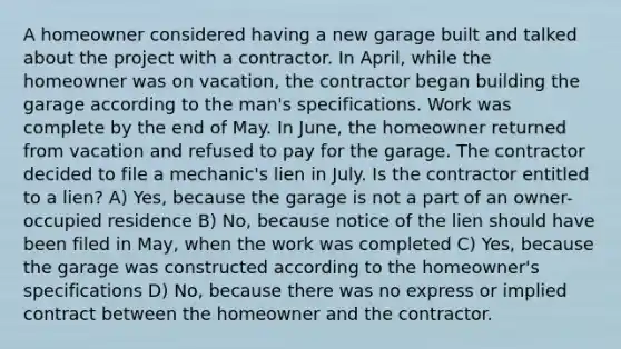 A homeowner considered having a new garage built and talked about the project with a contractor. In April, while the homeowner was on vacation, the contractor began building the garage according to the man's specifications. Work was complete by the end of May. In June, the homeowner returned from vacation and refused to pay for the garage. The contractor decided to file a mechanic's lien in July. Is the contractor entitled to a lien? A) Yes, because the garage is not a part of an owner-occupied residence B) No, because notice of the lien should have been filed in May, when the work was completed C) Yes, because the garage was constructed according to the homeowner's specifications D) No, because there was no express or implied contract between the homeowner and the contractor.