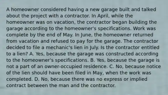 A homeowner considered having a new garage built and talked about the project with a contractor. In April, while the homeowner was on vacation, the contractor began building the garage according to the homeowner's specifications. Work was complete by the end of May. In June, the homeowner returned from vacation and refused to pay for the garage. The contractor decided to file a mechanic's lien in July. Is the contractor entitled to a lien? A. Yes, because the garage was constructed according to the homeowner's specifications. B. Yes, because the garage is not a part of an owner-occupied residence. C. No, because notice of the lien should have been filed in May, when the work was completed. D. No, because there was no express or implied contract between the man and the contractor.