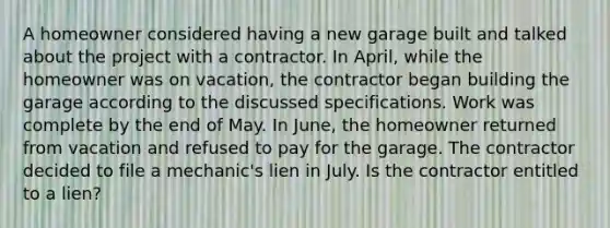 A homeowner considered having a new garage built and talked about the project with a contractor. In April, while the homeowner was on vacation, the contractor began building the garage according to the discussed specifications. Work was complete by the end of May. In June, the homeowner returned from vacation and refused to pay for the garage. The contractor decided to file a mechanic's lien in July. Is the contractor entitled to a lien?