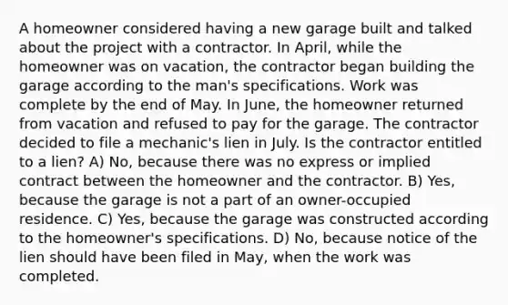 A homeowner considered having a new garage built and talked about the project with a contractor. In April, while the homeowner was on vacation, the contractor began building the garage according to the man's specifications. Work was complete by the end of May. In June, the homeowner returned from vacation and refused to pay for the garage. The contractor decided to file a mechanic's lien in July. Is the contractor entitled to a lien? A) No, because there was no express or implied contract between the homeowner and the contractor. B) Yes, because the garage is not a part of an owner-occupied residence. C) Yes, because the garage was constructed according to the homeowner's specifications. D) No, because notice of the lien should have been filed in May, when the work was completed.