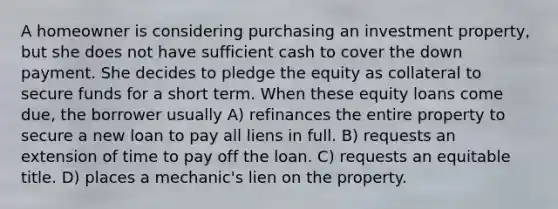 A homeowner is considering purchasing an investment property, but she does not have sufficient cash to cover the down payment. She decides to pledge the equity as collateral to secure funds for a short term. When these equity loans come due, the borrower usually A) refinances the entire property to secure a new loan to pay all liens in full. B) requests an extension of time to pay off the loan. C) requests an equitable title. D) places a mechanic's lien on the property.