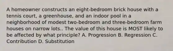 A homeowner constructs an eight-bedroom brick house with a tennis court, a greenhouse, and an indoor pool in a neighborhood of modest two-bedroom and three-bedroom farm houses on narrow lots.. The value of this house is MOST likely to be affected by what principle? A. Progression B. Regression C. Contribution D. Substitution