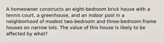 A homeowner constructs an eight-bedroom brick house with a tennis court, a greenhouse, and an indoor pool in a neighborhood of modest two-bedroom and three-bedroom frame houses on narrow lots. The value of this house is likely to be affected by what?