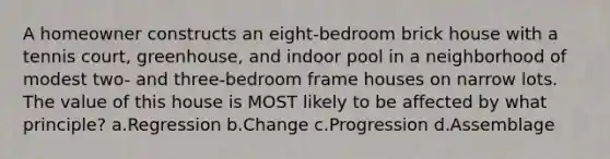 A homeowner constructs an eight-bedroom brick house with a tennis court, greenhouse, and indoor pool in a neighborhood of modest two- and three-bedroom frame houses on narrow lots. The value of this house is MOST likely to be affected by what principle? a.Regression b.Change c.Progression d.Assemblage