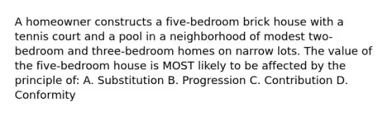 A homeowner constructs a five-bedroom brick house with a tennis court and a pool in a neighborhood of modest two-bedroom and three-bedroom homes on narrow lots. The value of the five-bedroom house is MOST likely to be affected by the principle of: A. Substitution B. Progression C. Contribution D. Conformity