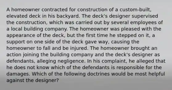 A homeowner contracted for construction of a custom-built, elevated deck in his backyard. The deck's designer supervised the construction, which was carried out by several employees of a local building company. The homeowner was pleased with the appearance of the deck, but the first time he stepped on it, a support on one side of the deck gave way, causing the homeowner to fall and be injured. The homeowner brought an action joining the building company and the deck's designer as defendants, alleging negligence. In his complaint, he alleged that he does not know which of the defendants is responsible for the damages. Which of the following doctrines would be most helpful against the designer?