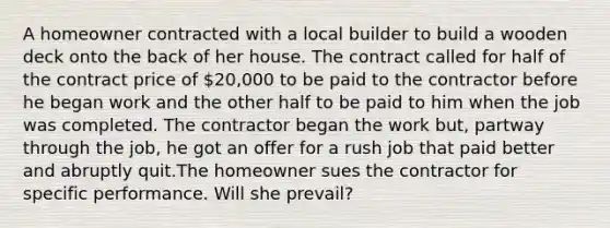 A homeowner contracted with a local builder to build a wooden deck onto the back of her house. The contract called for half of the contract price of 20,000 to be paid to the contractor before he began work and the other half to be paid to him when the job was completed. The contractor began the work but, partway through the job, he got an offer for a rush job that paid better and abruptly quit.The homeowner sues the contractor for specific performance. Will she prevail?