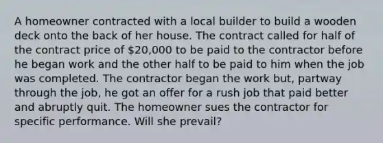 A homeowner contracted with a local builder to build a wooden deck onto the back of her house. The contract called for half of the contract price of 20,000 to be paid to the contractor before he began work and the other half to be paid to him when the job was completed. The contractor began the work but, partway through the job, he got an offer for a rush job that paid better and abruptly quit. The homeowner sues the contractor for specific performance. Will she prevail?