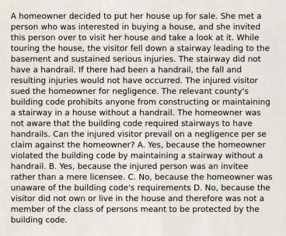 A homeowner decided to put her house up for sale. She met a person who was interested in buying a house, and she invited this person over to visit her house and take a look at it. While touring the house, the visitor fell down a stairway leading to the basement and sustained serious injuries. The stairway did not have a handrail. If there had been a handrail, the fall and resulting injuries would not have occurred. The injured visitor sued the homeowner for negligence. The relevant county's building code prohibits anyone from constructing or maintaining a stairway in a house without a handrail. The homeowner was not aware that the building code required stairways to have handrails. Can the injured visitor prevail on a negligence per se claim against the homeowner? A. Yes, because the homeowner violated the building code by maintaining a stairway without a handrail. B. Yes, because the injured person was an invitee rather than a mere licensee. C. No, because the homeowner was unaware of the building code's requirements D. No, because the visitor did not own or live in the house and therefore was not a member of the class of persons meant to be protected by the building code.