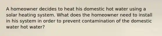 A homeowner decides to heat his domestic hot water using a solar heating system. What does the homeowner need to install in his system in order to prevent contamination of the domestic water hot water?