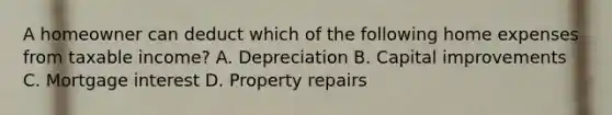 A homeowner can deduct which of the following home expenses from taxable income? A. Depreciation B. Capital improvements C. Mortgage interest D. Property repairs