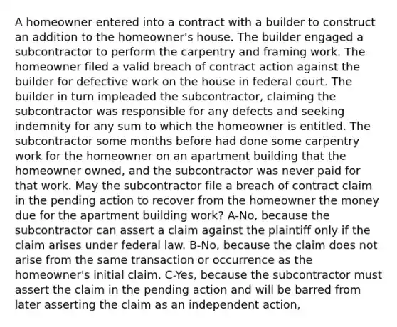 A homeowner entered into a contract with a builder to construct an addition to the homeowner's house. The builder engaged a subcontractor to perform the carpentry and framing work. The homeowner filed a valid breach of contract action against the builder for defective work on the house in federal court. The builder in turn impleaded the subcontractor, claiming the subcontractor was responsible for any defects and seeking indemnity for any sum to which the homeowner is entitled. The subcontractor some months before had done some carpentry work for the homeowner on an apartment building that the homeowner owned, and the subcontractor was never paid for that work. May the subcontractor file a breach of contract claim in the pending action to recover from the homeowner the money due for the apartment building work? A-No, because the subcontractor can assert a claim against the plaintiff only if the claim arises under federal law. B-No, because the claim does not arise from the same transaction or occurrence as the homeowner's initial claim. C-Yes, because the subcontractor must assert the claim in the pending action and will be barred from later asserting the claim as an independent action,