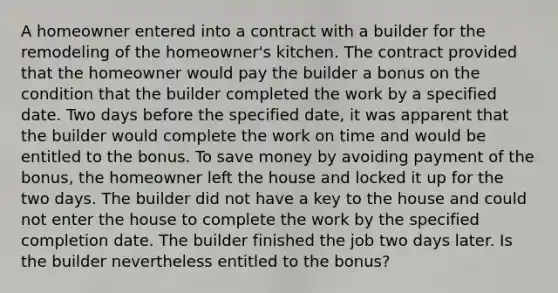 A homeowner entered into a contract with a builder for the remodeling of the homeowner's kitchen. The contract provided that the homeowner would pay the builder a bonus on the condition that the builder completed the work by a specified date. Two days before the specified date, it was apparent that the builder would complete the work on time and would be entitled to the bonus. To save money by avoiding payment of the bonus, the homeowner left the house and locked it up for the two days. The builder did not have a key to the house and could not enter the house to complete the work by the specified completion date. The builder finished the job two days later. Is the builder nevertheless entitled to the bonus?