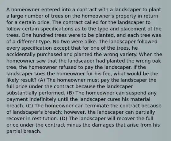 A homeowner entered into a contract with a landscaper to plant a large number of trees on the homeowner's property in return for a certain price. The contract called for the landscaper to follow certain specifications as to the type and placement of the trees. One hundred trees were to be planted, and each tree was of a different type. No two were alike. The landscaper followed every specification except that for one of the trees, he accidentally purchased and planted the wrong variety. When the homeowner saw that the landscaper had planted the wrong oak tree, the homeowner refused to pay the landscaper. If the landscaper sues the homeowner for his fee, what would be the likely result? (A) The homeowner must pay the landscaper the full price under the contract because the landscaper substantially performed. (B) The homeowner can suspend any payment indefinitely until the landscaper cures his material breach. (C) The homeowner can terminate the contract because of landscaper's breach; however, the landscaper can partially recover in restitution. (D) The landscaper will recover the full price under the contract minus the damages that arise from his partial breach.