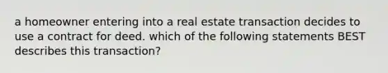 a homeowner entering into a real estate transaction decides to use a contract for deed. which of the following statements BEST describes this transaction?