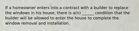 If a homeowner enters into a contract with a builder to replace the windows in his house, there is a(n) ______ condition that the builder will be allowed to enter the house to complete the window removal and installation.