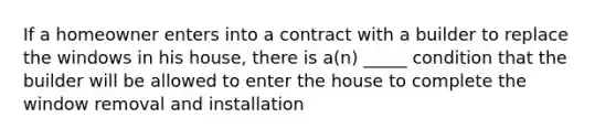 If a homeowner enters into a contract with a builder to replace the windows in his house, there is a(n) _____ condition that the builder will be allowed to enter the house to complete the window removal and installation