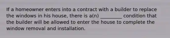 If a homeowner enters into a contract with a builder to replace the windows in his house, there is a(n) _________ condition that the builder will be allowed to enter the house to complete the window removal and installation.