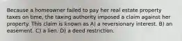 Because a homeowner failed to pay her real estate property taxes on time, the taxing authority imposed a claim against her property. This claim is known as A) a reversionary interest. B) an easement. C) a lien. D) a deed restriction.