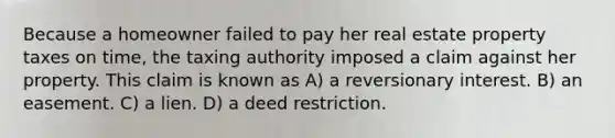 Because a homeowner failed to pay her real estate property taxes on time, the taxing authority imposed a claim against her property. This claim is known as A) a reversionary interest. B) an easement. C) a lien. D) a deed restriction.