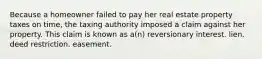 Because a homeowner failed to pay her real estate property taxes on time, the taxing authority imposed a claim against her property. This claim is known as a(n) reversionary interest. lien. deed restriction. easement.