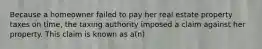 Because a homeowner failed to pay her real estate property taxes on time, the taxing authority imposed a claim against her property. This claim is known as a(n)