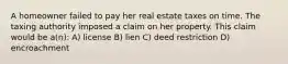 A homeowner failed to pay her real estate taxes on time. The taxing authority imposed a claim on her property. This claim would be a(n): A) license B) lien C) deed restriction D) encroachment