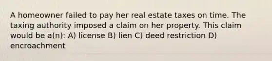 A homeowner failed to pay her real estate taxes on time. The taxing authority imposed a claim on her property. This claim would be a(n): A) license B) lien C) deed restriction D) encroachment