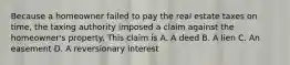 Because a homeowner failed to pay the real estate taxes on time, the taxing authority imposed a claim against the homeowner's property. This claim is A. A deed B. A lien C. An easement D. A reversionary interest