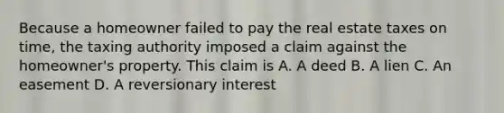 Because a homeowner failed to pay the real estate taxes on time, the taxing authority imposed a claim against the homeowner's property. This claim is A. A deed B. A lien C. An easement D. A reversionary interest