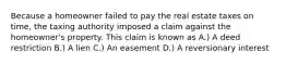 Because a homeowner failed to pay the real estate taxes on time, the taxing authority imposed a claim against the homeowner's property. This claim is known as A.) A deed restriction B.) A lien C.) An easement D.) A reversionary interest