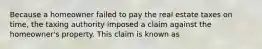 Because a homeowner failed to pay the real estate taxes on time, the taxing authority imposed a claim against the homeowner's property. This claim is known as