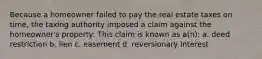 Because a homeowner failed to pay the real estate taxes on time, the taxing authority imposed a claim against the homeowner's property: This claim is known as a(n): a. deed restriction b. lien c. easement d. reversionary interest