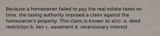 Because a homeowner failed to pay the real estate taxes on time, the taxing authority imposed a claim against the homeowner's property: This claim is known as a(n): a. deed restriction b. lien c. easement d. reversionary interest