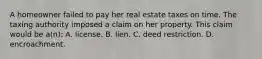 A homeowner failed to pay her real estate taxes on time. The taxing authority imposed a claim on her property. This claim would be a(n): A. license. B. lien. C. deed restriction. D. encroachment.