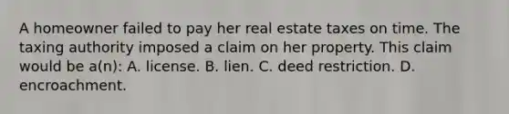 A homeowner failed to pay her real estate taxes on time. The taxing authority imposed a claim on her property. This claim would be a(n): A. license. B. lien. C. deed restriction. D. encroachment.