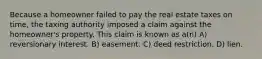 Because a homeowner failed to pay the real estate taxes on time, the taxing authority imposed a claim against the homeowner's property. This claim is known as a(n) A) reversionary interest. B) easement. C) deed restriction. D) lien.