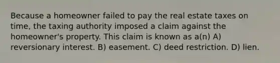 Because a homeowner failed to pay the real estate taxes on time, the taxing authority imposed a claim against the homeowner's property. This claim is known as a(n) A) reversionary interest. B) easement. C) deed restriction. D) lien.