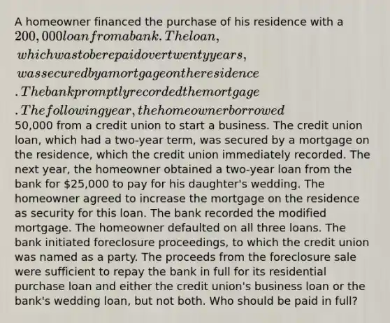 A homeowner financed the purchase of his residence with a 200,000 loan from a bank. The loan, which was to be repaid over twenty years, was secured by a mortgage on the residence. The bank promptly recorded the mortgage. The following year, the homeowner borrowed50,000 from a credit union to start a business. The credit union loan, which had a two-year term, was secured by a mortgage on the residence, which the credit union immediately recorded. The next year, the homeowner obtained a two-year loan from the bank for 25,000 to pay for his daughter's wedding. The homeowner agreed to increase the mortgage on the residence as security for this loan. The bank recorded the modified mortgage. The homeowner defaulted on all three loans. The bank initiated foreclosure proceedings, to which the credit union was named as a party. The proceeds from the foreclosure sale were sufficient to repay the bank in full for its residential purchase loan and either the credit union's business loan or the bank's wedding loan, but not both. Who should be paid in full?