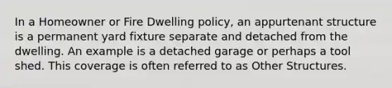 In a Homeowner or Fire Dwelling policy, an appurtenant structure is a permanent yard fixture separate and detached from the dwelling. An example is a detached garage or perhaps a tool shed. This coverage is often referred to as Other Structures.