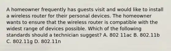 A homeowner frequently has guests visit and would like to install a wireless router for their personal devices. The homeowner wants to ensure that the wireless router is compatible with the widest range of devices possible. Which of the following standards should a technician suggest? A. 802 11ac B. 802.11b C. 802.11g D. 802.11n