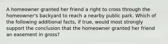 A homeowner granted her friend a right to cross through the homeowner's backyard to reach a nearby public park. Which of the following additional facts, if true, would most strongly support the conclusion that the homeowner granted her friend an easement in gross?