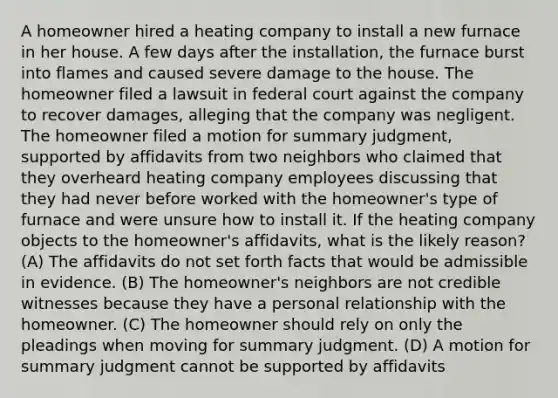 A homeowner hired a heating company to install a new furnace in her house. A few days after the installation, the furnace burst into flames and caused severe damage to the house. The homeowner filed a lawsuit in federal court against the company to recover damages, alleging that the company was negligent. The homeowner filed a motion for summary judgment, supported by affidavits from two neighbors who claimed that they overheard heating company employees discussing that they had never before worked with the homeowner's type of furnace and were unsure how to install it. If the heating company objects to the homeowner's affidavits, what is the likely reason? (A) The affidavits do not set forth facts that would be admissible in evidence. (B) The homeowner's neighbors are not credible witnesses because they have a personal relationship with the homeowner. (C) The homeowner should rely on only the pleadings when moving for summary judgment. (D) A motion for summary judgment cannot be supported by affidavits