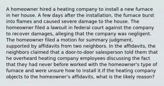 A homeowner hired a heating company to install a new furnace in her house. A few days after the installation, the furnace burst into flames and caused severe damage to the house. The homeowner filed a lawsuit in federal court against the company to recover damages, alleging that the company was negligent. The homeowner filed a motion for summary judgment, supported by affidavits from two neighbors. In the affidavits, the neighbors claimed that a door-to-door salesperson told them that he overheard heating company employees discussing the fact that they had never before worked with the homeowner's type of furnace and were unsure how to install it.If the heating company objects to the homeowner's affidavits, what is the likely reason?