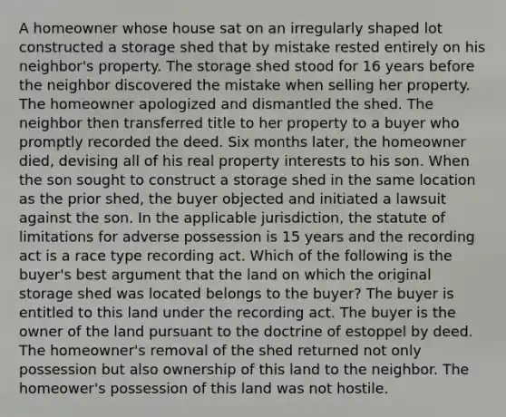 A homeowner whose house sat on an irregularly shaped lot constructed a storage shed that by mistake rested entirely on his neighbor's property. The storage shed stood for 16 years before the neighbor discovered the mistake when selling her property. The homeowner apologized and dismantled the shed. The neighbor then transferred title to her property to a buyer who promptly recorded the deed. Six months later, the homeowner died, devising all of his real property interests to his son. When the son sought to construct a storage shed in the same location as the prior shed, the buyer objected and initiated a lawsuit against the son. In the applicable jurisdiction, the statute of limitations for adverse possession is 15 years and the recording act is a race type recording act. Which of the following is the buyer's best argument that the land on which the original storage shed was located belongs to the buyer? The buyer is entitled to this land under the recording act. The buyer is the owner of the land pursuant to the doctrine of estoppel by deed. The homeowner's removal of the shed returned not only possession but also ownership of this land to the neighbor. The homeower's possession of this land was not hostile.