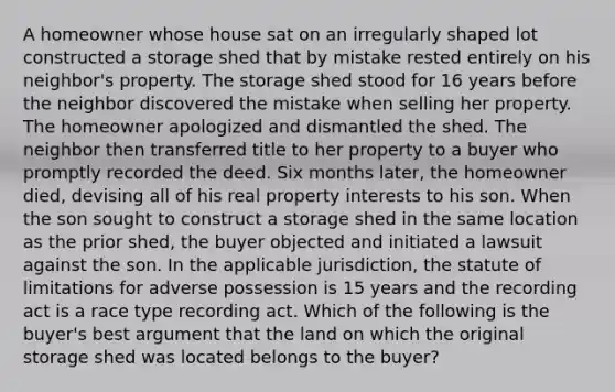 A homeowner whose house sat on an irregularly shaped lot constructed a storage shed that by mistake rested entirely on his neighbor's property. The storage shed stood for 16 years before the neighbor discovered the mistake when selling her property. The homeowner apologized and dismantled the shed. The neighbor then transferred title to her property to a buyer who promptly recorded the deed. Six months later, the homeowner died, devising all of his real property interests to his son. When the son sought to construct a storage shed in the same location as the prior shed, the buyer objected and initiated a lawsuit against the son. In the applicable jurisdiction, the statute of limitations for adverse possession is 15 years and the recording act is a race type recording act. Which of the following is the buyer's best argument that the land on which the original storage shed was located belongs to the buyer?